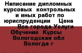 Написание дипломных, курсовых, контрольных и иных работ по юриспруденции  › Цена ­ 500 - Все города Услуги » Обучение. Курсы   . Вологодская обл.,Вологда г.